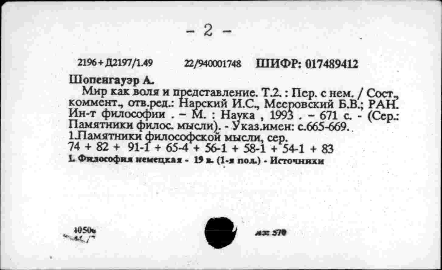 ﻿- 2 -
2196+Д2197/1.49	22/940001748 ШИФР: 017489412
Шопенгауэр А.
Мир как воля и представление. ТЛ : Пер. с нем. / Сост., коммент., отв.ред.: Нарский И.СП Мееровский Б.В.; РАН. Ин-т философии . - М. : Наука , 1993 . - 671 с. - (Сер.: Памятники филос. мысли). - Указлмсн: с.665-669.
1 Памятники философской мысли, сер.
74 + 82 + 91-1 + 65-4 + 56-1 + 58-1 + 54-1 + 83
!• Философия немецкая - 19 в. (1-я пол.) - Источники
4050»
■44./’
мх эта